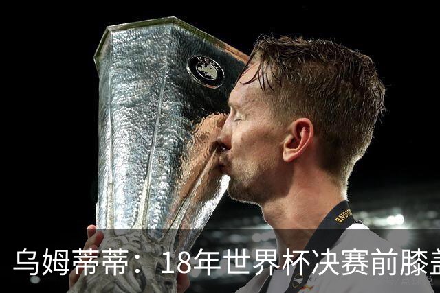 乌姆蒂蒂：18年世界杯决赛前膝盖就受伤了 我根本没时间想它