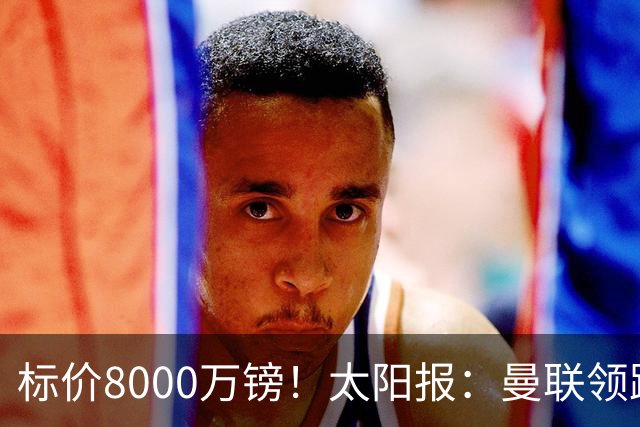 标价8000万镑！太阳报：曼联领跑M费争夺，皇马预计曼联会签下他