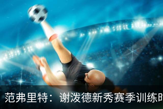 范弗里特：谢泼德新秀赛季训练时就打爆所有人 今年他还增重了