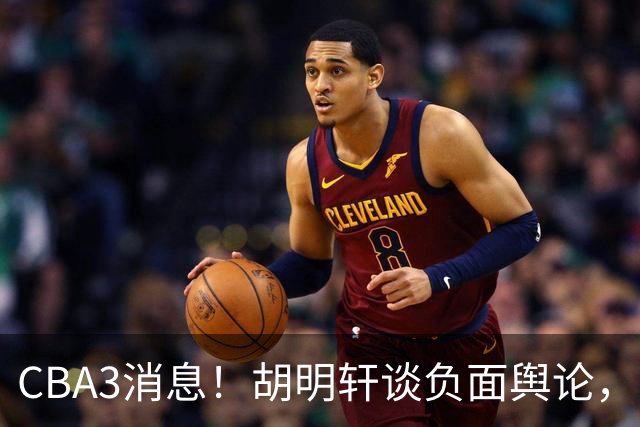 CBA3消息！胡明轩谈负面舆论，张镇麟称赞王哲林，山西新帅非杨鸣！